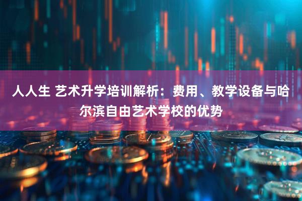 人人生 艺术升学培训解析：费用、教学设备与哈尔滨自由艺术学校的优势