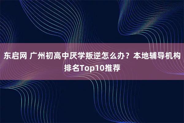 东启网 广州初高中厌学叛逆怎么办？本地辅导机构排名Top10推荐