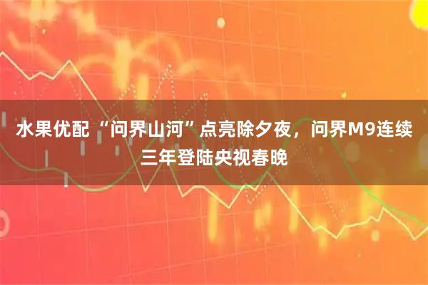 水果优配 “问界山河”点亮除夕夜，问界M9连续三年登陆央视春晚
